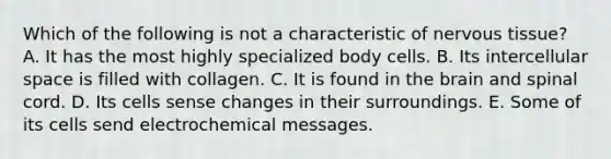 Which of the following is not a characteristic of nervous tissue? A. It has the most highly specialized body cells. B. Its intercellular space is filled with collagen. C. It is found in the brain and spinal cord. D. Its cells sense changes in their surroundings. E. Some of its cells send electrochemical messages.