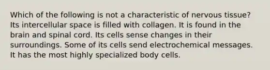 Which of the following is not a characteristic of <a href='https://www.questionai.com/knowledge/kqA5Ws88nP-nervous-tissue' class='anchor-knowledge'>nervous tissue</a>? Its intercellular space is filled with collagen. It is found in the brain and spinal cord. Its cells sense changes in their surroundings. Some of its cells send electrochemical messages. It has the most highly specialized body cells.