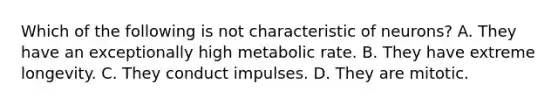 Which of the following is not characteristic of neurons? A. They have an exceptionally high metabolic rate. B. They have extreme longevity. C. They conduct impulses. D. They are mitotic.