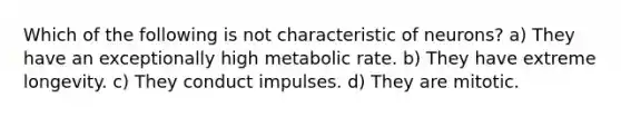 Which of the following is not characteristic of neurons? a) They have an exceptionally high metabolic rate. b) They have extreme longevity. c) They conduct impulses. d) They are mitotic.