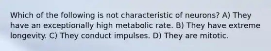 Which of the following is not characteristic of neurons? A) They have an exceptionally high metabolic rate. B) They have extreme longevity. C) They conduct impulses. D) They are mitotic.