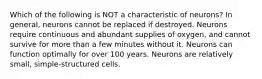 Which of the following is NOT a characteristic of neurons? In general, neurons cannot be replaced if destroyed. Neurons require continuous and abundant supplies of oxygen, and cannot survive for more than a few minutes without it. Neurons can function optimally for over 100 years. Neurons are relatively small, simple-structured cells.