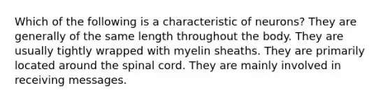 Which of the following is a characteristic of neurons? They are generally of the same length throughout the body. They are usually tightly wrapped with myelin sheaths. They are primarily located around the spinal cord. They are mainly involved in receiving messages.