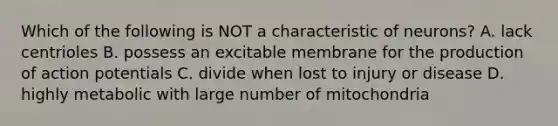 Which of the following is NOT a characteristic of neurons? A. lack centrioles B. possess an excitable membrane for the production of action potentials C. divide when lost to injury or disease D. highly metabolic with large number of mitochondria