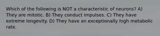 Which of the following is NOT a characteristic of neurons? A) They are mitotic. B) They conduct impulses. C) They have extreme longevity. D) They have an exceptionally high metabolic rate.