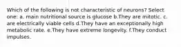 Which of the following is not characteristic of neurons? Select one: a. main nutritional source is glucose b.They are mitotic. c. are electrically viable cells d.They have an exceptionally high metabolic rate. e.They have extreme longevity. f.They conduct impulses.