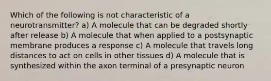 Which of the following is not characteristic of a neurotransmitter? a) A molecule that can be degraded shortly after release b) A molecule that when applied to a postsynaptic membrane produces a response c) A molecule that travels long distances to act on cells in other tissues d) A molecule that is synthesized within the axon terminal of a presynaptic neuron