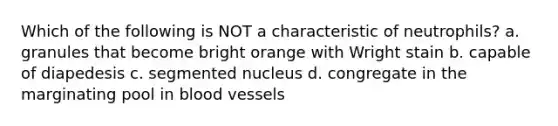 Which of the following is NOT a characteristic of neutrophils? a. granules that become bright orange with Wright stain b. capable of diapedesis c. segmented nucleus d. congregate in the marginating pool in <a href='https://www.questionai.com/knowledge/kZJ3mNKN7P-blood-vessels' class='anchor-knowledge'>blood vessels</a>