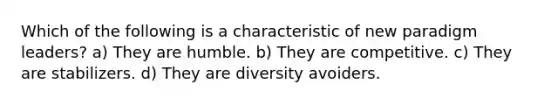 Which of the following is a characteristic of new paradigm leaders? a) They are humble. b) They are competitive. c) They are stabilizers. d) They are diversity avoiders.