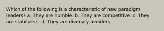 Which of the following is a characteristic of new paradigm leaders? a. They are humble. b. They are competitive. c. They are stabilizers. d. They are diversity avoiders.