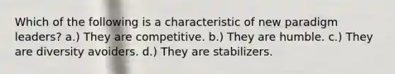 Which of the following is a characteristic of new paradigm leaders? a.) They are competitive. b.) They are humble. c.) They are diversity avoiders. d.) They are stabilizers.