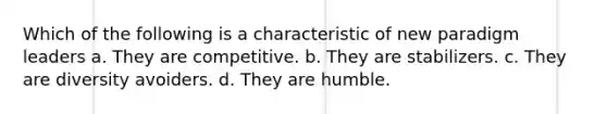 Which of the following is a characteristic of new paradigm leaders a. They are competitive. b. They are stabilizers. c. They are diversity avoiders. d. They are humble.