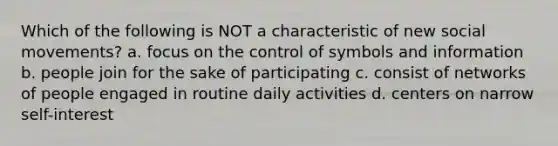 Which of the following is NOT a characteristic of new social movements? a. focus on the control of symbols and information b. people join for the sake of participating c. consist of networks of people engaged in routine daily activities d. centers on narrow self-interest