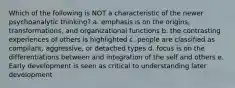 Which of the following is NOT a characteristic of the newer psychoanalytic thinking? a. emphasis is on the origins, transformations, and organizational functions b. the contrasting experiences of others is highlighted c. people are classified as compliant, aggressive, or detached types d. focus is on the differentiations between and integration of the self and others e. Early development is seen as critical to understanding later development