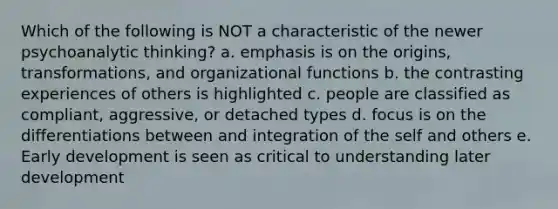 Which of the following is NOT a characteristic of the newer psychoanalytic thinking? a. emphasis is on the origins, transformations, and organizational functions b. the contrasting experiences of others is highlighted c. people are classified as compliant, aggressive, or detached types d. focus is on the differentiations between and integration of the self and others e. Early development is seen as critical to understanding later development