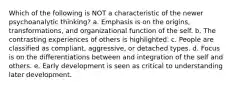 Which of the following is NOT a characteristic of the newer psychoanalytic thinking? a. Emphasis is on the origins, transformations, and organizational function of the self. b. The contrasting experiences of others is highlighted. c. People are classified as compliant, aggressive, or detached types. d. Focus is on the differentiations between and integration of the self and others. e. Early development is seen as critical to understanding later development.