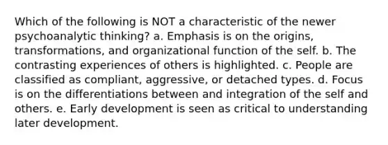 Which of the following is NOT a characteristic of the newer psychoanalytic thinking? a. Emphasis is on the origins, transformations, and organizational function of the self. b. The contrasting experiences of others is highlighted. c. People are classified as compliant, aggressive, or detached types. d. Focus is on the differentiations between and integration of the self and others. e. Early development is seen as critical to understanding later development.