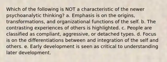 Which of the following is NOT a characteristic of the newer psychoanalytic thinking? a. Emphasis is on the origins, transformations, and organizational functions of the self. b. The contrasting experiences of others is highlighted. c. People are classified as compliant, aggressive, or detached types. d. Focus is on the differentiations between and integration of the self and others. e. Early development is seen as critical to understanding later development.