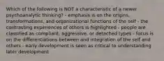 Which of the following is NOT a characteristic of a newer psychoanalytic thinking? - emphasis is on the origins, transformations, and organizational functions of the self - the contrasting experiences of others is highlighted - people are classified as compliant, aggressive, or detached types - focus is on the differentiations between and integration of the self and others - early development is seen as critical to understanding later development