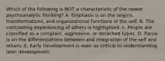 Which of the following is NOT a characteristic of the newer psychoanalytic thinking? A. Emphasis is on the origins, transformations, and organizational functions of the self. B. The contrasting experiencing of others is highlighted. c. People are classified as a complain, aggressive, or detached types. D. Focus is on the differentiations between and integration of the self and others. E. Early Development is seen as critical to understanding later development.