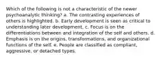 Which of the following is not a characteristic of the newer psychoanalytic thinking? a. The contrasting experiences of others is highlighted. b. Early development is seen as critical to understanding later development. c. Focus is on the differentiations between and integration of the self and others. d. Emphasis is on the origins, transformations, and organizational functions of the self. e. People are classified as compliant, aggressive, or detached types.