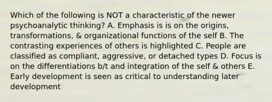 Which of the following is NOT a characteristic of the newer psychoanalytic thinking? A. Emphasis is is on the origins, transformations, & organizational functions of the self B. The contrasting experiences of others is highlighted C. People are classified as compliant, aggressive, or detached types D. Focus is on the differentiations b/t and integration of the self & others E. Early development is seen as critical to understanding later development