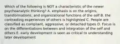 Which of the following is NOT a characteristic of the newer psychoanalytic thinking? A. emphasis is on the origins, transformations, and organizational functions of the self B. the contrasting experiences of others is highlighted C. People are classified as compliant, aggressive, or detached types D. Focus is on the differentiations between and integration of the self and others E. early development is seen as critical to understanding later development