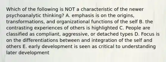 Which of the following is NOT a characteristic of the newer psychoanalytic thinking? A. emphasis is on the origins, transformations, and organizational functions of the self B. the contrasting experiences of others is highlighted C. People are classified as compliant, aggressive, or detached types D. Focus is on the differentiations between and integration of the self and others E. early development is seen as critical to understanding later development