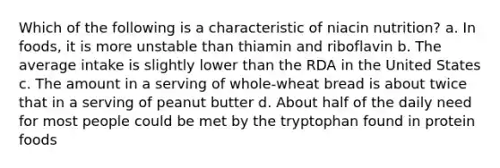 Which of the following is a characteristic of niacin nutrition? a. In foods, it is more unstable than thiamin and riboflavin b. The average intake is slightly lower than the RDA in the United States c. The amount in a serving of whole-wheat bread is about twice that in a serving of peanut butter d. About half of the daily need for most people could be met by the tryptophan found in protein foods