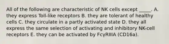 All of the following are characteristic of NK cells except _____. A. they express Toll-like receptors B. they are tolerant of healthy cells C. they circulate in a partly activated state D. they all express the same selection of activating and inhibitory NK-cell receptors E. they can be activated by FcγRIIIA (CD16a).