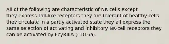 All of the following are characteristic of NK cells except _____. they express Toll-like receptors they are tolerant of healthy cells they circulate in a partly activated state they all express the same selection of activating and inhibitory NK-cell receptors they can be activated by FcγRIIIA (CD16a).