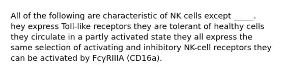 All of the following are characteristic of NK cells except _____. hey express Toll-like receptors they are tolerant of healthy cells they circulate in a partly activated state they all express the same selection of activating and inhibitory NK-cell receptors they can be activated by FcγRIIIA (CD16a).