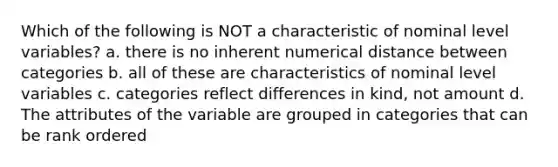 Which of the following is NOT a characteristic of nominal level variables? a. there is no inherent numerical distance between categories b. all of these are characteristics of nominal level variables c. categories reflect differences in kind, not amount d. The attributes of the variable are grouped in categories that can be rank ordered