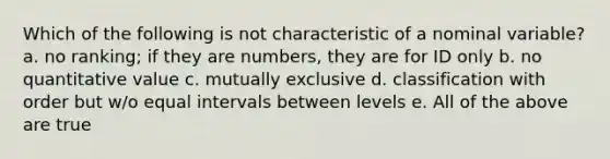 Which of the following is not characteristic of a nominal variable? a. no ranking; if they are numbers, they are for ID only b. no quantitative value c. mutually exclusive d. classification with order but w/o equal intervals between levels e. All of the above are true