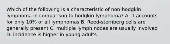 Which of the following is a characteristic of non-hodgkin lymphoma in comparison to hodgkin lymphoma? A. it accounts for only 10% of all lymphomas B. Reed-sternberg cells are generally present C. multiple lymph nodes are usually involved D. incidence is higher in young adults