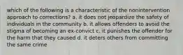 which of the following is a characteristic of the nonintervention approach to corrections? a. it does not jeopardize the safety of individuals in the community b. it allows offenders to avoid the stigma of becoming an ex-convict c. it punishes the offender for the harm that they caused d. it deters others from committing the same crime