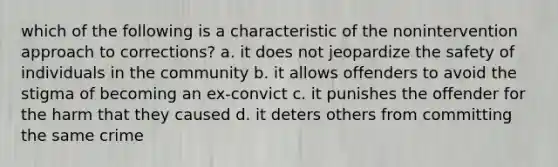 which of the following is a characteristic of the nonintervention approach to corrections? a. it does not jeopardize the safety of individuals in the community b. it allows offenders to avoid the stigma of becoming an ex-convict c. it punishes the offender for the harm that they caused d. it deters others from committing the same crime