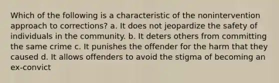 Which of the following is a characteristic of the nonintervention approach to corrections? a. It does not jeopardize the safety of individuals in the community. b. It deters others from committing the same crime c. It punishes the offender for the harm that they caused d. It allows offenders to avoid the stigma of becoming an ex-convict