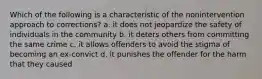 Which of the following is a characteristic of the nonintervention approach to corrections? a. it does not jeopardize the safety of individuals in the community b. it deters others from committing the same crime c. it allows offenders to avoid the stigma of becoming an ex-convict d. it punishes the offender for the harm that they caused