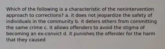 Which of the following is a characteristic of the nonintervention approach to corrections? a. it does not jeopardize the safety of individuals in the community b. it deters others from committing the same crime c. it allows offenders to avoid the stigma of becoming an ex-convict d. it punishes the offender for the harm that they caused