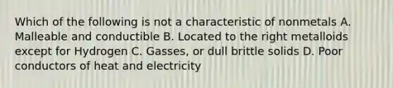 Which of the following is not a characteristic of nonmetals A. Malleable and conductible B. Located to the right metalloids except for Hydrogen C. Gasses, or dull brittle solids D. Poor conductors of heat and electricity