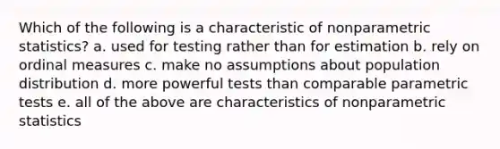 Which of the following is a characteristic of nonparametric statistics? a. used for testing rather than for estimation b. rely on ordinal measures c. make no assumptions about population distribution d. more powerful tests than comparable parametric tests e. all of the above are characteristics of nonparametric statistics