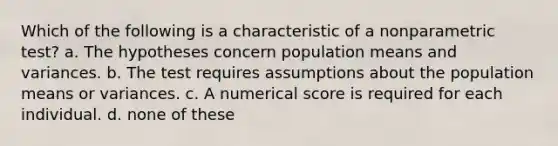 Which of the following is a characteristic of a nonparametric test? a. The hypotheses concern population means and variances. b. The test requires assumptions about the population means or variances. c. A numerical score is required for each individual. d. none of these