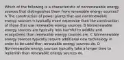 Which of the following is a characteristic of nonrenewable energy sources that distinguishes them from renewable energy sources? A The construction of power plants that use nonrenewable energy sources is typically more expensive than the construction of those that use renewable energy sources. B Nonrenewable energy sources are typically less harmful to wildlife and ecosystems than renewable energy sources are. C Nonrenewable energy sources typically require additional new technology in order to be used than renewable energy sources do. D Nonrenewable energy sources typically take a longer time to replenish than renewable energy sources do.