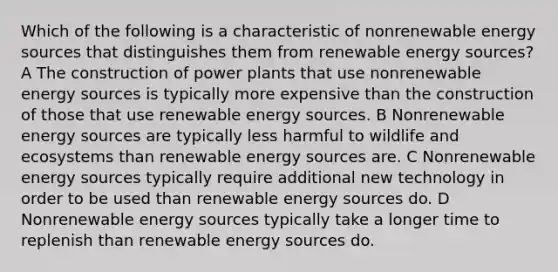 Which of the following is a characteristic of nonrenewable energy sources that distinguishes them from renewable energy sources? A The construction of power plants that use nonrenewable energy sources is typically more expensive than the construction of those that use renewable energy sources. B Nonrenewable energy sources are typically less harmful to wildlife and ecosystems than renewable energy sources are. C Nonrenewable energy sources typically require additional new technology in order to be used than renewable energy sources do. D Nonrenewable energy sources typically take a longer time to replenish than renewable energy sources do.