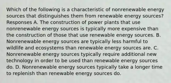 Which of the following is a characteristic of nonrenewable energy sources that distinguishes them from renewable energy sources? Responses A. The construction of power plants that use nonrenewable energy sources is typically more expensive than the construction of those that use renewable energy sources. B. Nonrenewable energy sources are typically less harmful to wildlife and ecosystems than renewable energy sources are. C. Nonrenewable energy sources typically require additional new technology in order to be used than renewable energy sources do. D. Nonrenewable energy sources typically take a longer time to replenish than renewable energy sources do.