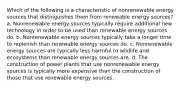 Which of the following is a characteristic of nonrenewable energy sources that distinguishes them from renewable energy sources? a. Nonrenewable energy sources typically require additional new technology in order to be used than renewable energy sources do. b. Nonrenewable energy sources typically take a longer time to replenish than renewable energy sources do. c. Nonrenewable energy sources are typically less harmful to wildlife and ecosystems than renewable energy sources are. d. The construction of power plants that use nonrenewable energy sources is typically more expensive than the construction of those that use renewable energy sources.