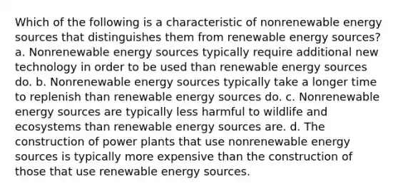 Which of the following is a characteristic of nonrenewable energy sources that distinguishes them from renewable energy sources? a. Nonrenewable energy sources typically require additional new technology in order to be used than renewable energy sources do. b. Nonrenewable energy sources typically take a longer time to replenish than renewable energy sources do. c. Nonrenewable energy sources are typically less harmful to wildlife and ecosystems than renewable energy sources are. d. The construction of power plants that use nonrenewable energy sources is typically more expensive than the construction of those that use renewable energy sources.