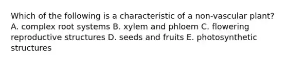 Which of the following is a characteristic of a non-vascular plant? A. complex root systems B. xylem and phloem C. flowering reproductive structures D. seeds and fruits E. photosynthetic structures