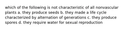 which of the following is not characteristic of all non<a href='https://www.questionai.com/knowledge/kbaUXKuBoK-vascular-plants' class='anchor-knowledge'>vascular plants</a> a. they produce seeds b. they made a life cycle characterized by alternation of generations c. they produce spores d. they require water for sexual reproduction